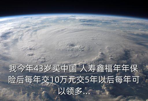 我今年43歲買中國 人壽鑫福年年保險(xiǎn)后每年交10萬元交5年以后每年可以領(lǐng)多...