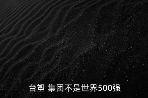  臺塑 集團(tuán)不是世界500強(qiáng)