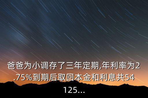 爸爸為小調存了三年定期,年利率為2.75%到期后取回本金和利息共54125...