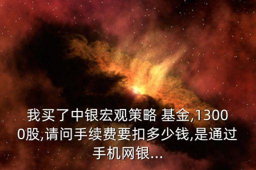 我買了中銀宏觀策略 基金,13000股,請問手續(xù)費要扣多少錢,是通過手機網銀...