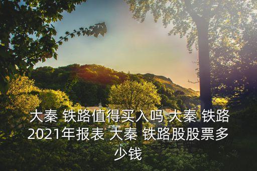  大秦 鐵路值得買入嗎 大秦 鐵路2021年報表 大秦 鐵路股股票多少錢