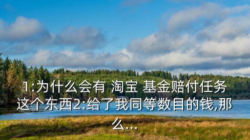 1:為什么會(huì)有 淘寶 基金賠付任務(wù)這個(gè)東西2:給了我同等數(shù)目的錢(qián),那么...