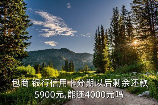  包商 銀行信用卡分期以后剩余還款5900元,能還4000元嗎