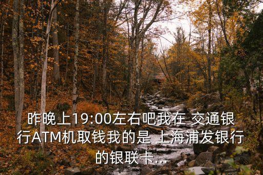 昨晚上19:00左右吧我在 交通銀行ATM機取錢我的是 上海浦發(fā)銀行的銀聯(lián)卡...