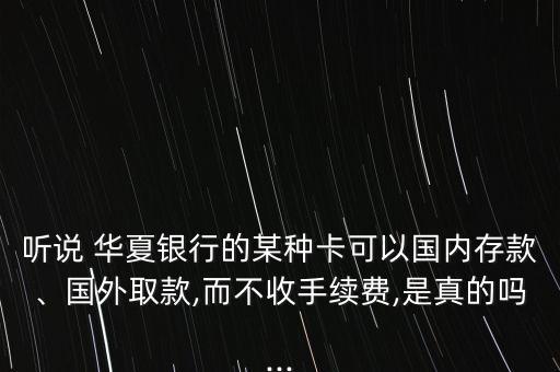 聽說 華夏銀行的某種卡可以國內(nèi)存款、國外取款,而不收手續(xù)費,是真的嗎...