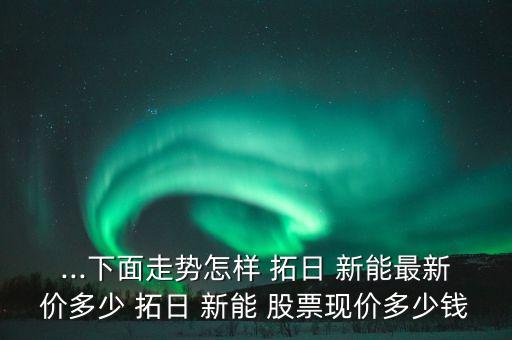 ...下面走勢怎樣 拓日 新能最新價(jià)多少 拓日 新能 股票現(xiàn)價(jià)多少錢