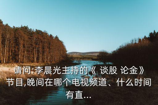 請問:李晨光主持的《 談股 論金》節(jié)目,晚間在哪個電視頻道、什么時間有直...