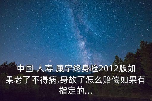 中國 人壽 康寧終身險2012版如果老了不得病,身故了怎么賠償如果有指定的...