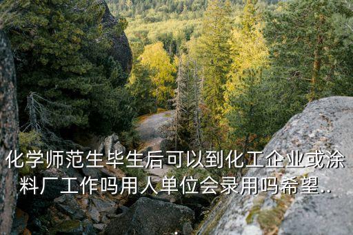 化學師范生畢生后可以到化工企業(yè)或涂料廠工作嗎用人單位會錄用嗎希望...