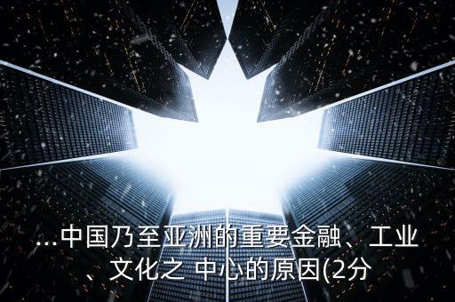 ...中國乃至亞洲的重要金融、工業(yè)、文化之 中心的原因(2分