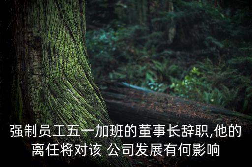 強(qiáng)制員工五一加班的董事長辭職,他的離任將對該 公司發(fā)展有何影響