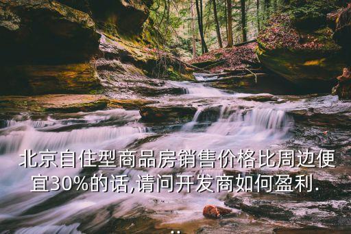  北京自住型商品房銷售價(jià)格比周邊便宜30%的話,請(qǐng)問(wèn)開發(fā)商如何盈利...