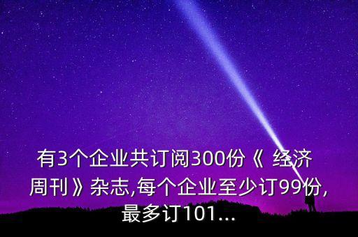 有3個企業(yè)共訂閱300份《 經(jīng)濟(jì) 周刊》雜志,每個企業(yè)至少訂99份,最多訂101...