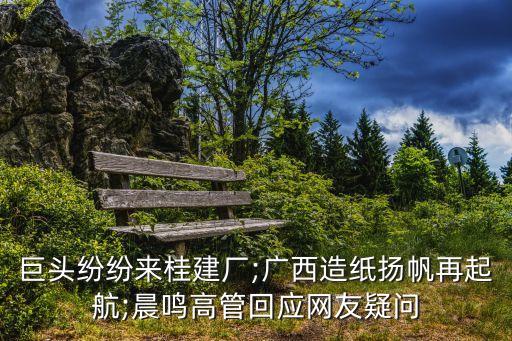 巨頭紛紛來桂建廠;廣西造紙揚(yáng)帆再起航;晨鳴高管回應(yīng)網(wǎng)友疑問