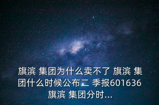  旗濱 集團為什么賣不了 旗濱 集團什么時候公布二 季報601636 旗濱 集團分時...