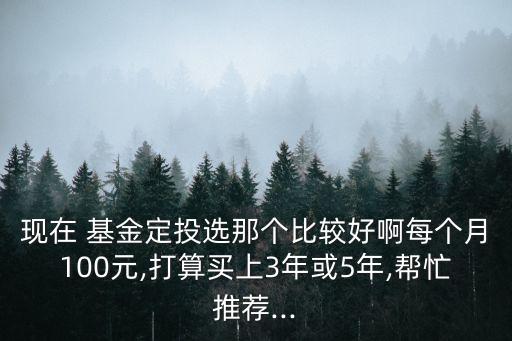 現(xiàn)在 基金定投選那個比較好啊每個月100元,打算買上3年或5年,幫忙推薦...