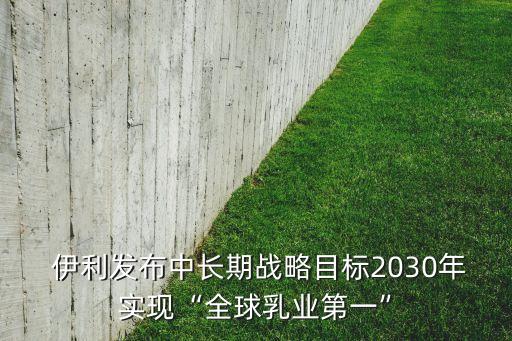  伊利發(fā)布中長(zhǎng)期戰(zhàn)略目標(biāo)2030年實(shí)現(xiàn)“全球乳業(yè)第一”