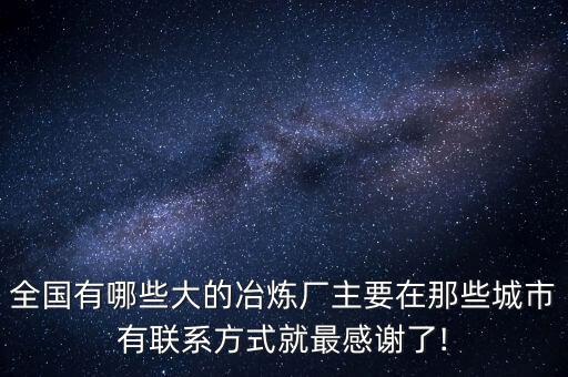 全國有哪些大的冶煉廠主要在那些城市有聯(lián)系方式就最感謝了!