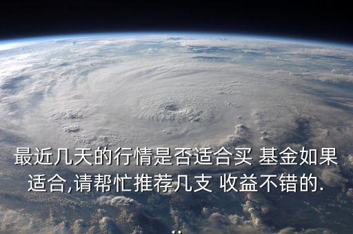 最近幾天的行情是否適合買 基金如果適合,請幫忙推薦幾支 收益不錯的...