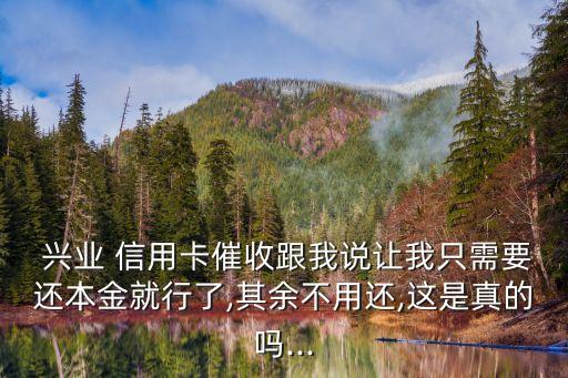  興業(yè) 信用卡催收跟我說讓我只需要還本金就行了,其余不用還,這是真的嗎...