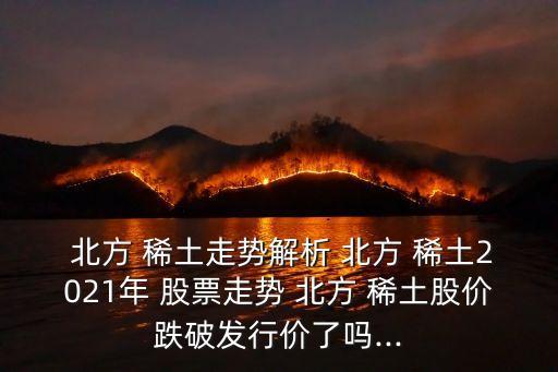  北方 稀土走勢解析 北方 稀土2021年 股票走勢 北方 稀土股價跌破發(fā)行價了嗎...