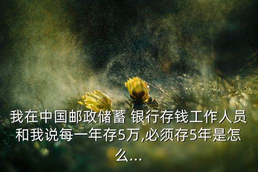 我在中國郵政儲(chǔ)蓄 銀行存錢工作人員和我說每一年存5萬,必須存5年是怎么...