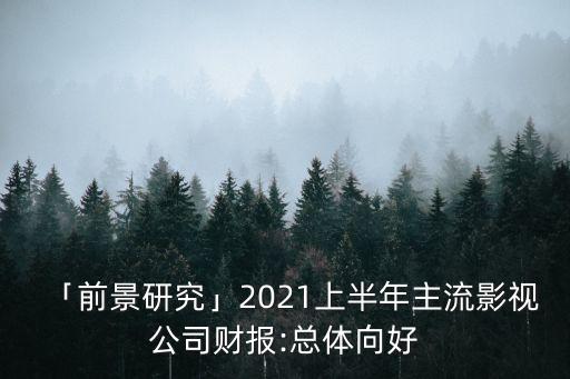 「前景研究」2021上半年主流影視公司財報:總體向好