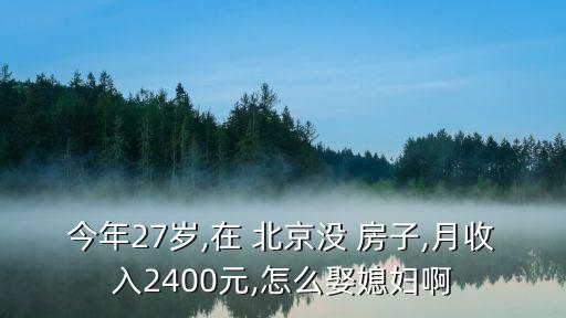 今年27歲,在 北京沒 房子,月收入2400元,怎么娶媳婦啊