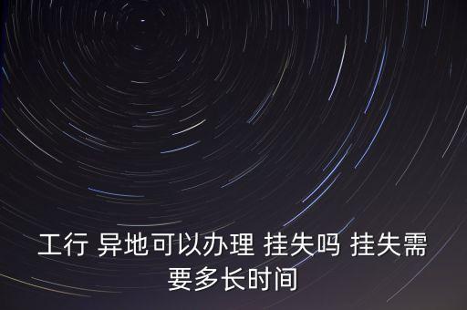 工行 異地可以辦理 掛失嗎 掛失需要多長時間