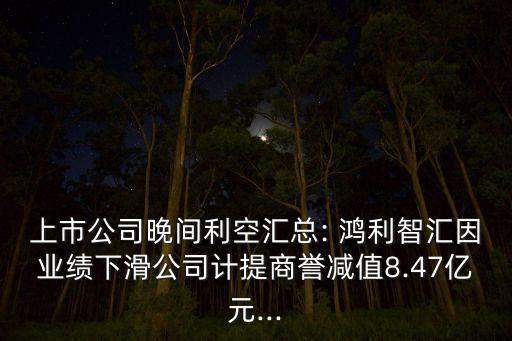 上市公司晚間利空匯總: 鴻利智匯因業(yè)績下滑公司計提商譽減值8.47億元...