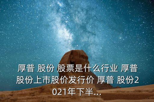  厚普 股份 股票是什么行業(yè) 厚普 股份上市股價發(fā)行價 厚普 股份2021年下半...