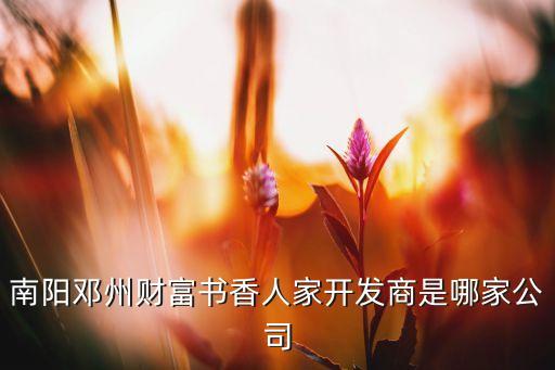 南陽鄧州財(cái)富書香人家開發(fā)商是哪家公司