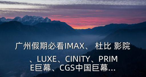 廣州假期必看IMAX、 杜比 影院、LUXE、CINITY、PRIME巨幕、CGS中國巨幕...