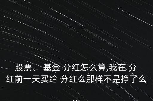 股票、 基金 分紅怎么算,我在 分紅前一天買給 分紅么那樣不是掙了么...