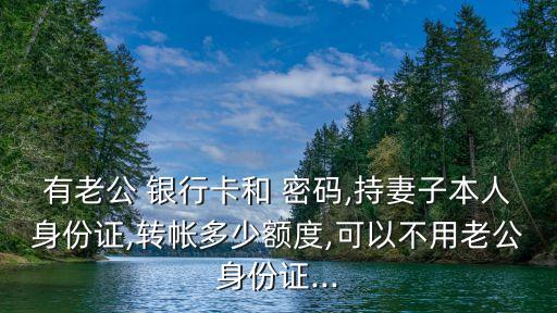 有老公 銀行卡和 密碼,持妻子本人身份證,轉(zhuǎn)帳多少額度,可以不用老公身份證...